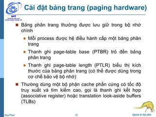 13 Quản lý bộ nhớDuy Phan
Cài đặt bảng trang (paging hardware)
 Bảng phân trang thường được lưu giữ trong bộ nhớ
chính
 Mỗi process được hệ điều hành cấp một bảng phân
trang
 Thanh ghi page-table base (PTBR) trỏ đến bảng
phân trang
 Thanh ghi page-table length (PTLR) biểu thị kích
thước của bảng phân trang (có thể được dùng trong
cơ chế bảo vệ bộ nhớ)
 Thường dùng một bộ phận cache phần cứng có tốc độ
truy xuất và tìm kiếm cao, gọi là thanh ghi kết hợp
(associative register) hoặc translation look-aside buffers
(TLBs)
 