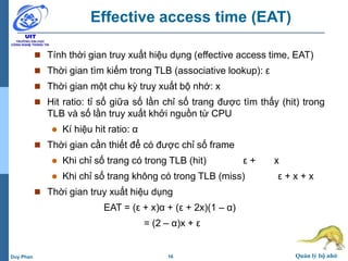 16 Quản lý bộ nhớDuy Phan
Effective access time (EAT)
 Tính thời gian truy xuất hiệu dụng (effective access time, EAT)
 Thời gian tìm kiếm trong TLB (associative lookup): ε
 Thời gian một chu kỳ truy xuất bộ nhớ: x
 Hit ratio: tỉ số giữa số lần chỉ số trang được tìm thấy (hit) trong
TLB và số lần truy xuất khởi nguồn từ CPU
 Kí hiệu hit ratio: α
 Thời gian cần thiết để có được chỉ số frame
 Khi chỉ số trang có trong TLB (hit) ε + x
 Khi chỉ số trang không có trong TLB (miss) ε + x + x
 Thời gian truy xuất hiệu dụng
EAT = (ε + x)α + (ε + 2x)(1 – α)
= (2 – α)x + ε
 