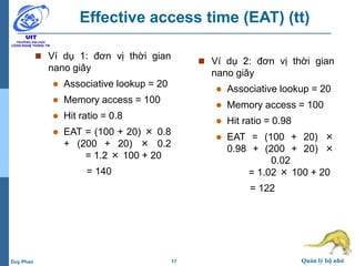 17 Quản lý bộ nhớDuy Phan
Effective access time (EAT) (tt)
 Ví dụ 1: đơn vị thời gian
nano giây
 Associative lookup = 20
 Memory access = 100
 Hit ratio = 0.8
 EAT = (100 + 20) × 0.8
+ (200 + 20) × 0.2
= 1.2 × 100 + 20
= 140
 Ví dụ 2: đơn vị thời gian
nano giây
 Associative lookup = 20
 Memory access = 100
 Hit ratio = 0.98
 EAT = (100 + 20) ×
0.98 + (200 + 20) ×
0.02
= 1.02 × 100 + 20
= 122
 