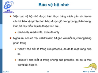 21 Quản lý bộ nhớDuy Phan
Bảo vệ bộ nhớ
 Việc bảo vệ bộ nhớ được hiện thực bằng cách gắn với frame
các bit bảo vệ (protection bits) được giữ trong bảng phân trang.
Các bit này biểu thị các thuộc tính sau
 read-only, read-write, execute-only
 Ngoài ra, còn có một valid/invalid bit gắn với mỗi mục trong bảng
phân trang
 “valid”: cho biết là trang của process, do đó là một trang hợp
lệ.
 “invalid”: cho biết là trang không của process, do đó là một
trang bất hợp lệ.
 