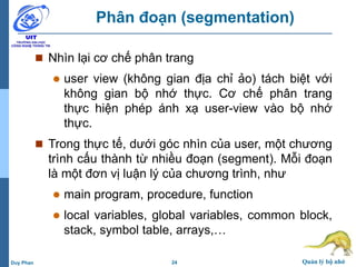 24 Quản lý bộ nhớDuy Phan
Phân đoạn (segmentation)
 Nhìn lại cơ chế phân trang
 user view (không gian địa chỉ ảo) tách biệt với
không gian bộ nhớ thực. Cơ chế phân trang
thực hiện phép ánh xạ user-view vào bộ nhớ
thực.
 Trong thực tế, dưới góc nhìn của user, một chương
trình cấu thành từ nhiều đoạn (segment). Mỗi đoạn
là một đơn vị luận lý của chương trình, như
 main program, procedure, function
 local variables, global variables, common block,
stack, symbol table, arrays,…
 