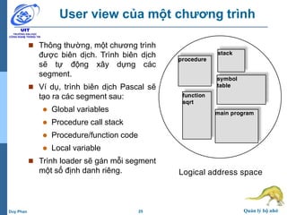 25 Quản lý bộ nhớDuy Phan
User view của một chương trình
 Thông thường, một chương trình
được biên dịch. Trình biên dịch
sẽ tự động xây dựng các
segment.
 Ví dụ, trình biên dịch Pascal sẽ
tạo ra các segment sau:
 Global variables
 Procedure call stack
 Procedure/function code
 Local variable
 Trình loader sẽ gán mỗi segment
một số định danh riêng.
procedure
stack
symbol
table
function
sqrt
main program
Logical address space
 
