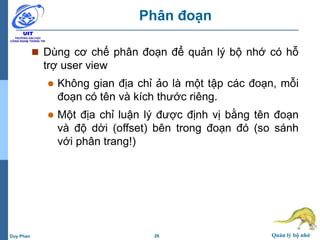 26 Quản lý bộ nhớDuy Phan
Phân đoạn
 Dùng cơ chế phân đoạn để quản lý bộ nhớ có hỗ
trợ user view
 Không gian địa chỉ ảo là một tập các đoạn, mỗi
đoạn có tên và kích thước riêng.
 Một địa chỉ luận lý được định vị bằng tên đoạn
và độ dời (offset) bên trong đoạn đó (so sánh
với phân trang!)
 