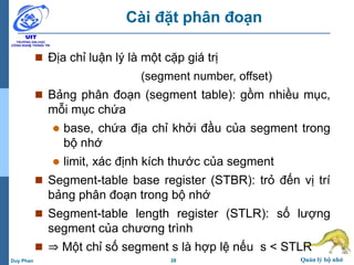 28 Quản lý bộ nhớDuy Phan
Cài đặt phân đoạn
 Địa chỉ luận lý là một cặp giá trị
(segment number, offset)
 Bảng phân đoạn (segment table): gồm nhiều mục,
mỗi mục chứa
 base, chứa địa chỉ khởi đầu của segment trong
bộ nhớ
 limit, xác định kích thước của segment
 Segment-table base register (STBR): trỏ đến vị trí
bảng phân đoạn trong bộ nhớ
 Segment-table length register (STLR): số lượng
segment của chương trình
 ⇒ Một chỉ số segment s là hợp lệ nếu s < STLR
 