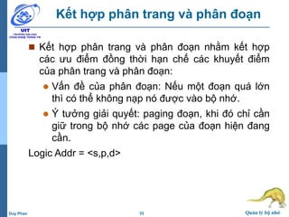 33 Quản lý bộ nhớDuy Phan
Kết hợp phân trang và phân đoạn
 Kết hợp phân trang và phân đoạn nhằm kết hợp
các ưu điểm đồng thời hạn chế các khuyết điểm
của phân trang và phân đoạn:
 Vấn đề của phân đoạn: Nếu một đoạn quá lớn
thì có thể không nạp nó được vào bộ nhớ.
 Ý tưởng giải quyết: paging đoạn, khi đó chỉ cần
giữ trong bộ nhớ các page của đoạn hiện đang
cần.
Logic Addr = <s,p,d>
 