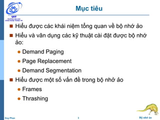 3 Bộ nhớ ảoDuy Phan
Mục tiêu
 Hiểu được các khái niệm tổng quan về bộ nhớ ảo
 Hiểu và vân dụng các kỹ thuật cài đặt được bộ nhớ
ảo:
 Demand Paging
 Page Replacement
 Demand Segmentation
 Hiểu được một số vấn đề trong bộ nhở ảo
 Frames
 Thrashing
 