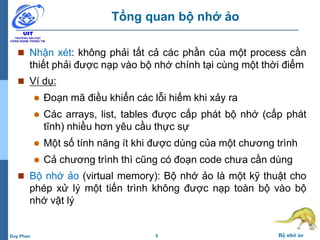 5 Bộ nhớ ảoDuy Phan
Tổng quan bộ nhớ ảo
 Nhận xét: không phải tất cả các phần của một process cần
thiết phải được nạp vào bộ nhớ chính tại cùng một thời điểm
 Ví dụ:
 Đoạn mã điều khiển các lỗi hiếm khi xảy ra
 Các arrays, list, tables được cấp phát bộ nhớ (cấp phát
tĩnh) nhiều hơn yêu cầu thực sự
 Một số tính năng ít khi được dùng của một chương trình
 Cả chương trình thì cũng có đoạn code chưa cần dùng
 Bộ nhớ ảo (virtual memory): Bộ nhớ ảo là một kỹ thuật cho
phép xử lý một tiến trình không được nạp toàn bộ vào bộ
nhớ vật lý
 