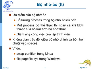 6 Bộ nhớ ảoDuy Phan
Bộ nhớ ảo (tt)
 Ưu điểm của bộ nhớ ảo
 Số lượng process trong bộ nhớ nhiều hơn
 Một process có thể thực thi ngay cả khi kích
thước của nó lớn hơn bộ nhớ thực
 Giảm nhẹ công việc của lập trình viên
 Không gian tráo đổi giữa bộ nhớ chính và bộ nhớ
phụ(swap space).
 Ví dụ:
 swap partition trong Linux
 file pagefile.sys trong Windows
 