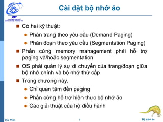 7 Bộ nhớ ảoDuy Phan
Cài đặt bộ nhớ ảo
 Có hai kỹ thuật:
 Phân trang theo yêu cầu (Demand Paging)
 Phân đoạn theo yêu cầu (Segmentation Paging)
 Phần cứng memory management phải hỗ trợ
paging và/hoặc segmentation
 OS phải quản lý sự di chuyển của trang/đoạn giữa
bộ nhớ chính và bộ nhớ thứ cấp
 Trong chương này,
 Chỉ quan tâm đến paging
 Phần cứng hỗ trợ hiện thực bộ nhớ ảo
 Các giải thuật của hệ điều hành
 