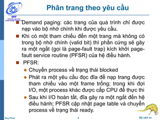8 Bộ nhớ ảoDuy Phan
Phân trang theo yêu cầu
 Demand paging: các trang của quá trình chỉ được
nạp vào bộ nhớ chính khi được yêu cầu.
 Khi có một tham chiếu đến một trang mà không có
trong bộ nhớ chính (valid bit) thì phần cứng sẽ gây
ra một ngắt (gọi là page-fault trap) kích khởi page-
fault service routine (PFSR) của hệ điều hành.
 PFSR:
 Chuyển process về trạng thái blocked
 Phát ra một yêu cầu đọc đĩa để nạp trang được
tham chiếu vào một frame trống; trong khi đợi
I/O, một process khác được cấp CPU để thực thi
 Sau khi I/O hoàn tất, đĩa gây ra một ngắt đến hệ
điều hành; PFSR cập nhật page table và chuyển
process về trạng thái ready.
 