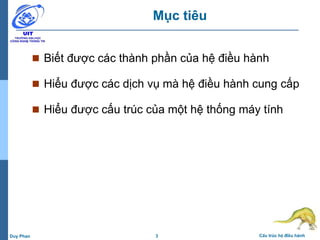 3 Cấu trúc hệ điều hànhDuy Phan
Mục tiêu
 Biết được các thành phần của hệ điều hành
 Hiểu được các dịch vụ mà hệ điều hành cung cấp
 Hiểu được cấu trúc của một hệ thống máy tính
 