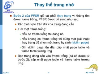 10 Bộ nhớ ảoDuy Phan
Thay thế trang nhớ
 Bước 2 của PFSR giả sử phải thay trang vì không tìm
được frame trống, PFSR được bổ sung như sau:
 Xác định vị trí trên đĩa của trang đang cần
 Tìm một frame trống:
Nếu có frame trống thì dùng nó
Nếu không có frame trống thì dùng một giải thuật
thay trang để chọn một trang hy sinh (victim page)
Ghi victim page lên đĩa; cập nhật page table và
frame table tương ứng
 Đọc trang đang cần vào frame trống (đã có được từ
bước 2); cập nhật page table và frame table tương
ứng.
 