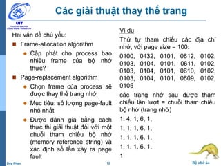 12 Bộ nhớ ảoDuy Phan
Các giải thuật thay thế trang
Hai vấn đề chủ yếu:
 Frame-allocation algorithm
 Cấp phát cho process bao
nhiêu frame của bộ nhớ
thực?
 Page-replacement algorithm
 Chọn frame của process sẽ
được thay thế trang nhớ
 Mục tiêu: số lượng page-fault
nhỏ nhất
 Được đánh giá bằng cách
thực thi giải thuật đối với một
chuỗi tham chiếu bộ nhớ
(memory reference string) và
xác định số lần xảy ra page
fault
Ví dụ
Thứ tự tham chiếu các địa chỉ
nhớ, với page size = 100:
0100, 0432, 0101, 0612, 0102,
0103, 0104, 0101, 0611, 0102,
0103, 0104, 0101, 0610, 0102,
0103, 0104, 0101, 0609, 0102,
0105
các trang nhớ sau được tham
chiếu lần lượt = chuỗi tham chiếu
bộ nhớ (trang nhớ)
1, 4, 1, 6, 1,
1, 1, 1, 6, 1,
1, 1, 1, 6, 1,
1, 1, 1, 6, 1,
1
 