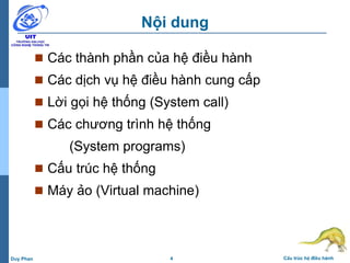 4 Cấu trúc hệ điều hànhDuy Phan
Nội dung
 Các thành phần của hệ điều hành
 Các dịch vụ hệ điều hành cung cấp
 Lời gọi hệ thống (System call)
 Các chương trình hệ thống
(System programs)
 Cấu trúc hệ thống
 Máy ảo (Virtual machine)
 