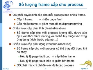 19 Bộ nhớ ảoDuy Phan
Số lượng frame cấp cho process
 OS phải quyết định cấp cho mỗi process bao nhiêu frame.
 Cấp ít frame ⇒ nhiều page fault
 Cấp nhiều frame ⇒ giảm mức độ multiprogramming
 Chiến lược cấp phát tĩnh (fixed-allocation)
 Số frame cấp cho mỗi process không đổi, được xác
định vào thời điểm loading và có thể tùy thuộc vào từng
ứng dụng (kích thước của nó,…)
 Chiến lược cấp phát động (variable-allocation)
 Số frame cấp cho mỗi process có thể thay đổi trong khi
nó chạy
Nếu tỷ lệ page-fault cao ⇒ cấp thêm frame
Nếu tỷ lệ page-fault thấp ⇒ giảm bớt frame
 OS phải mất chi phí để ước định các process
 