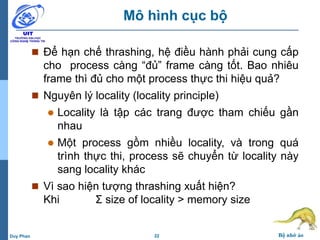 22 Bộ nhớ ảoDuy Phan
Mô hình cục bộ
 Để hạn chế thrashing, hệ điều hành phải cung cấp
cho process càng “đủ” frame càng tốt. Bao nhiêu
frame thì đủ cho một process thực thi hiệu quả?
 Nguyên lý locality (locality principle)
 Locality là tập các trang được tham chiếu gần
nhau
 Một process gồm nhiều locality, và trong quá
trình thực thi, process sẽ chuyển từ locality này
sang locality khác
 Vì sao hiện tượng thrashing xuất hiện?
Khi Σ size of locality > memory size
 
