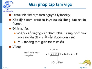 23 Bộ nhớ ảoDuy Phan
Giải pháp tập làm việc
 Được thiết kế dựa trên nguyên lý locality.
 Xác định xem process thực sự sử dụng bao nhiêu
frame.
 Định nghĩa:
 WS(t) - số lượng các tham chiếu trang nhớ của
process gần đây nhất cần được quan sát.
  - khoảng thời gian tham chiếu
 Ví dụ:
2 4 5 6 9 1 3 2 6 3 9 2 1 4
thời điểm t1
 = 4
chuỗi tham khảo
trang nhớ
 