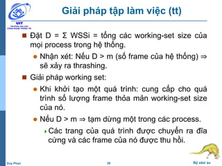26 Bộ nhớ ảoDuy Phan
Giải pháp tập làm việc (tt)
 Đặt D = Σ WSSi = tổng các working-set size của
mọi process trong hệ thống.
 Nhận xét: Nếu D > m (số frame của hệ thống) ⇒
sẽ xảy ra thrashing.
 Giải pháp working set:
 Khi khởi tạo một quá trình: cung cấp cho quá
trình số lượng frame thỏa mản working-set size
của nó.
 Nếu D > m ⇒ tạm dừng một trong các process.
Các trang của quá trình được chuyển ra đĩa
cứng và các frame của nó được thu hồi.
 