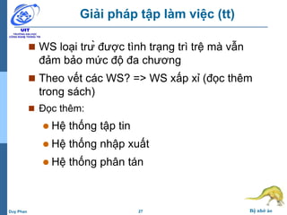 27 Bộ nhớ ảoDuy Phan
Giải pháp tập làm việc (tt)
 WS loại trừ được tình trạng trì trệ mà vẫn
đảm bảo mức độ đa chương
 Theo vết các WS? => WS xấp xỉ (đọc thêm
trong sách)
 Đọc thêm:
 Hệ thống tập tin
 Hệ thống nhập xuất
 Hệ thống phân tán
 