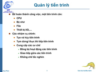 7 Cấu trúc hệ điều hànhDuy Phan
Quản lý tiến trình
 Để hoàn thành công việc, một tiến trình cần:
 CPU
 Bộ nhớ
 File
 Thiết bị I/O,…
 Các nhiệm vụ chính:
 Tạo và hủy tiến trình
 Tạm dừng/ thực thi tiếp tiến trình
 Cung cấp các cơ chế
 Đồng bộ hoạt động các tiến trình
 Giao tiếp giữa các tiến trình
 Khống chế tắc nghẽn
 
