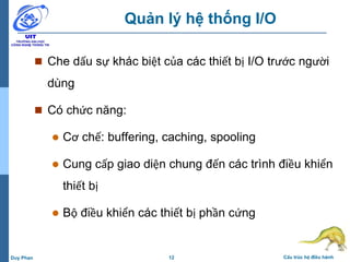 12 Cấu trúc hệ điều hànhDuy Phan
Quản lý hệ thống I/O
 Che dấu sự khác biệt của các thiết bị I/O trước người
dùng
 Có chức năng:
 Cơ chế: buffering, caching, spooling
 Cung cấp giao diện chung đến các trình điều khiển
thiết bị
 Bộ điều khiển các thiết bị phần cứng
 