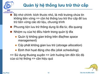 13 Cấu trúc hệ điều hànhDuy Phan
Quản lý hệ thống lưu trữ thứ cấp
 Bộ nhớ chính: kích thước nhỏ, là môi trường chứa tin
không bền vững => cần hệ thống lưu trữ thứ cấp để lưu
trữ bền vững các dữ liệu, chương trình
 Phương tiện lưu trữ thông dụng là đĩa từ, đĩa quang
 Nhiệm vụ của hệ điều hành trong quản lý đĩa
 Quản lý không gian trống trên đĩa(free space
management)
 Cấp phát không gian lưu trữ (storage allocation)
 Định thời họat động cho đĩa (disk scheduling)
=> Sử dụng thường xuyên => ảnh hưởng lớn đến tốc độ
của cả hệ thống => cần hiệu quả
 