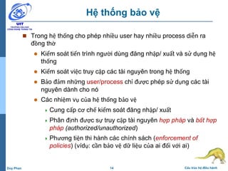 14 Cấu trúc hệ điều hànhDuy Phan
Hệ thống bảo vệ
 Trong hệ thống cho phép nhiều user hay nhiều process diễn ra
đồng thờ
 Kiểm soát tiến trình người dùng đăng nhập/ xuất và sử dụng hệ
thống
 Kiểm soát việc truy cập các tài nguyên trong hệ thống
 Bảo đảm những user/process chỉ được phép sử dụng các tài
nguyên dành cho nó
 Các nhiệm vụ của hệ thống bảo vệ
 Cung cấp cơ chế kiểm soát đăng nhập/ xuất
 Phân định được sự truy cập tài nguyên hợp pháp và bất hợp
pháp (authorized/unauthorized)
 Phương tiện thi hành các chính sách (enforcement of
policies) (vídụ: cần bảo vệ dữ liệu của ai đối với ai)
 