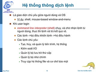 15 Cấu trúc hệ điều hànhDuy Phan
Hệ thống thông dịch lệnh
 Là giao diện chủ yếu giữa người dùng và OS
 Ví dụ: shell, mouse-based window-and-menu
 Khi user login
 command line interpreter (shell) chạy, và chờ nhận lệnh từ
người dùng, thực thi lệnh và trả kết quả về.
 Các lệnh ->bộ điều khiển lệnh ->hệ điều hành
 Các lệnh chủ yếu:
 Tạo, hủy, và quản lý tiến trình, hệ thống
 Kiểm soát I/O
 Quản lý bộ lưu trữ thứ cấp
 Quản lý bộ nhớ chính
 Truy cập hệ thống file và cơ chế bảo mật
 