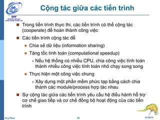 28 01/2015Duy Phan
Cộng tác giữa các tiến trình
 Trong tiến trình thực thi, các tiến trình có thể cộng tác
(cooperate) để hoàn thành công việc
 Các tiến trình cộng tác để
 Chia sẻ dữ liệu (information sharing)
 Tăng tốc tính toán (computational speedup)
Nếu hệ thống có nhiều CPU, chia công việc tính toán
thành nhiều công việc tính toán nhỏ chạy song song
 Thực hiện một công việc chung
Xây dựng một phần mềm phức tạp bằng cách chia
thành các module/process hợp tác nhau
 Sự cộng tác giữa các tiến trình yêu cầu hệ điều hành hỗ trợ
cơ chế giao tiếp và cơ chế đồng bộ hoạt động của các tiến
trình
 