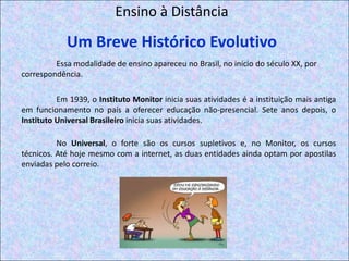Ensino à DistânciaUm Breve Histórico EvolutivoEssa modalidade de ensino apareceu no Brasil, no início do século XX, por correspondência.Em 1939, o Instituto Monitor inicia suas atividades é a instituição mais antiga em funcionamento no país a oferecer educação não-presencial. Sete anos depois, o Instituto Universal Brasileiro inicia suas atividades.No Universal, o forte são os cursos supletivos e, no Monitor, os cursos técnicos. Até hoje mesmo com a internet, as duas entidades ainda optam por apostilas enviadas pelo correio. 