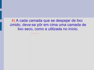 4)  A cada camada que se despejar de lixo úmido, deve-se pôr em cima uma camada de lixo seco, como a utilizada no início. 