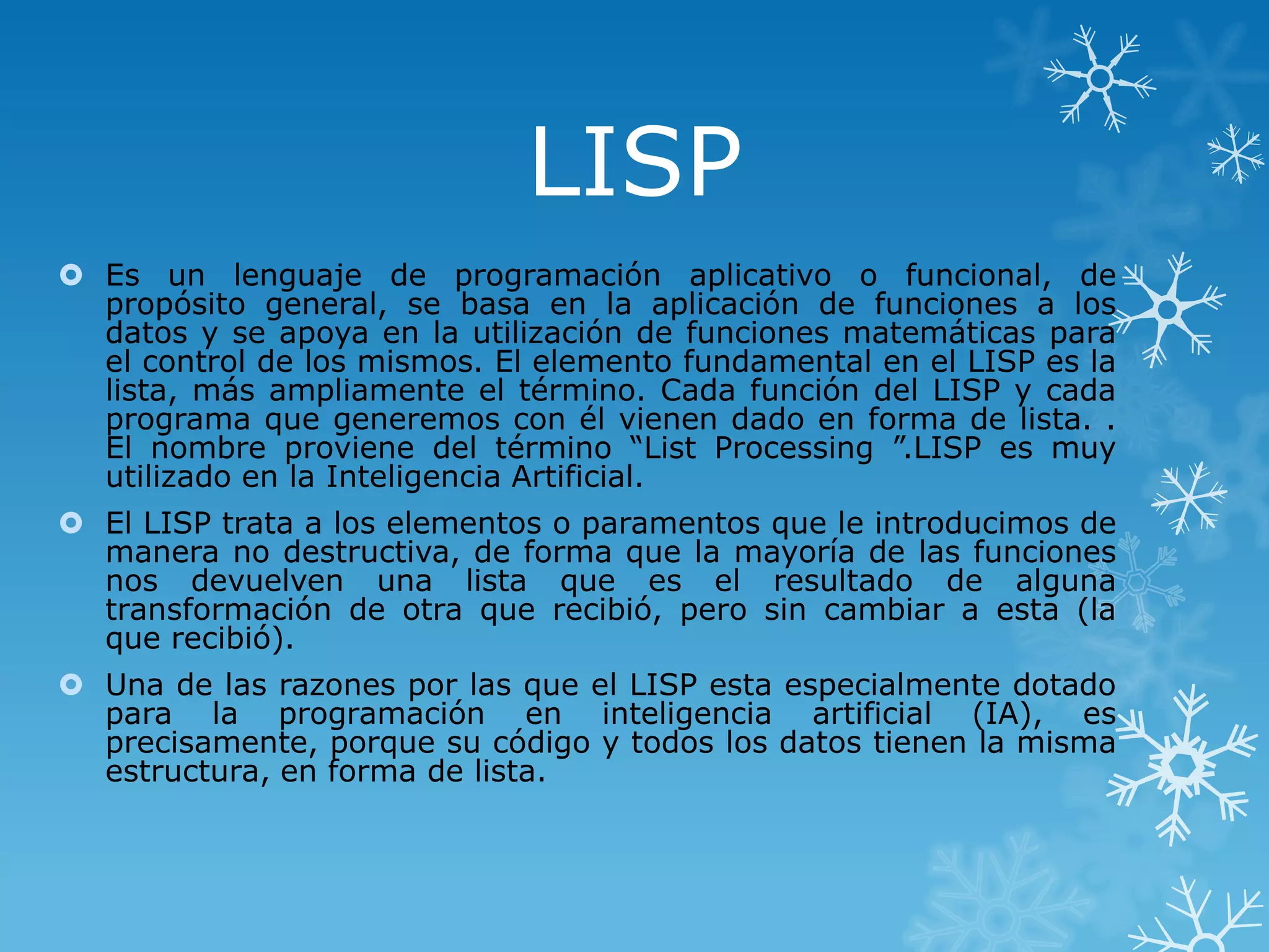 LISP
 Es un lenguaje de programación aplicativo o funcional, de
propósito general, se basa en la aplicación de funciones a los
datos y se apoya en la utilización de funciones matemáticas para
el control de los mismos. El elemento fundamental en el LISP es la
lista, más ampliamente el término. Cada función del LISP y cada
programa que generemos con él vienen dado en forma de lista. .
El nombre proviene del término “List Processing ”.LISP es muy
utilizado en la Inteligencia Artificial.
 El LISP trata a los elementos o paramentos que le introducimos de
manera no destructiva, de forma que la mayoría de las funciones
nos devuelven una lista que es el resultado de alguna
transformación de otra que recibió, pero sin cambiar a esta (la
que recibió).
 Una de las razones por las que el LISP esta especialmente dotado
para la programación en inteligencia artificial (IA), es
precisamente, porque su código y todos los datos tienen la misma
estructura, en forma de lista.

 