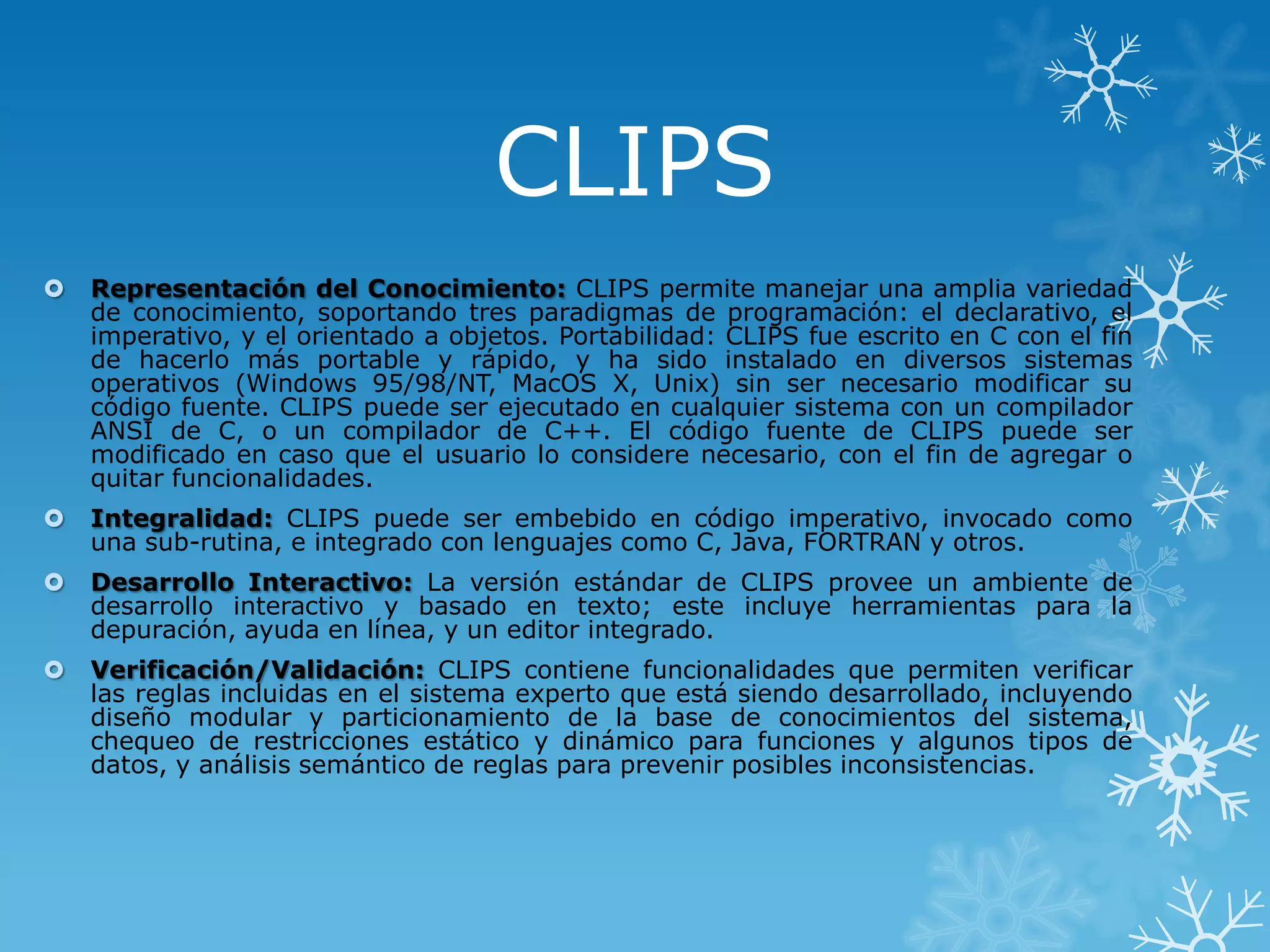 CLIPS


Representación del Conocimiento: CLIPS permite manejar una amplia variedad
de conocimiento, soportando tres paradigmas de programación: el declarativo, el
imperativo, y el orientado a objetos. Portabilidad: CLIPS fue escrito en C con el fin
de hacerlo más portable y rápido, y ha sido instalado en diversos sistemas
operativos (Windows 95/98/NT, MacOS X, Unix) sin ser necesario modificar su
código fuente. CLIPS puede ser ejecutado en cualquier sistema con un compilador
ANSI de C, o un compilador de C++. El código fuente de CLIPS puede ser
modificado en caso que el usuario lo considere necesario, con el fin de agregar o
quitar funcionalidades.



Integralidad: CLIPS puede ser embebido en código imperativo, invocado como
una sub-rutina, e integrado con lenguajes como C, Java, FORTRAN y otros.



Desarrollo Interactivo: La versión estándar de CLIPS provee un ambiente de
desarrollo interactivo y basado en texto; este incluye herramientas para la
depuración, ayuda en línea, y un editor integrado.



Verificación/Validación: CLIPS contiene funcionalidades que permiten verificar
las reglas incluidas en el sistema experto que está siendo desarrollado, incluyendo
diseño modular y particionamiento de la base de conocimientos del sistema,
chequeo de restricciones estático y dinámico para funciones y algunos tipos de
datos, y análisis semántico de reglas para prevenir posibles inconsistencias.

 