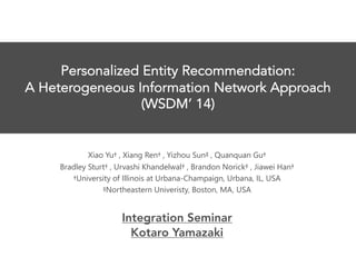 Personalized Entity Recommendation:
A Heterogeneous Information Network Approach
(WSDM’ 14)
Xiao Yu† , Xiang Ren† , Yizhou Sun‡ , Quanquan Gu†
Bradley Sturt† , Urvashi Khandelwal† , Brandon Norick† , Jiawei Han†
†University of Illinois at Urbana-Champaign, Urbana, IL, USA
‡Northeastern Univeristy, Boston, MA, USA
Integration Seminar
Kotaro Yamazaki
 