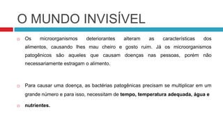 O MUNDO INVISÍVEL
   Os    microorganismos    deteriorantes   alteram   as    características   dos
    alimentos, causando lhes mau cheiro e gosto ruim. Já os microorganismos
    patogênicos são aqueles que causam doenças nas pessoas, porém não
    necessariamente estragam o alimento.



   Para causar uma doença, as bactérias patogênicas precisam se multiplicar em um
    grande número e para isso, necessitam de tempo, temperatura adequada, água e

   nutrientes.
 