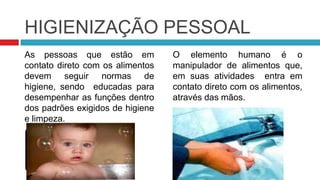 HIGIENIZAÇÃO PESSOAL
As pessoas que estão em           O elemento humano é o
contato direto com os alimentos   manipulador de alimentos que,
devem seguir normas de            em suas atividades entra em
higiene, sendo educadas para      contato direto com os alimentos,
desempenhar as funções dentro     através das mãos.
dos padrões exigidos de higiene
e limpeza.
 