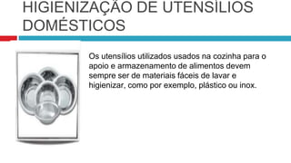 HIGIENIZAÇÃO DE UTENSÍLIOS
DOMÉSTICOS
       Os utensílios utilizados usados na cozinha para o
       apoio e armazenamento de alimentos devem
       sempre ser de materiais fáceis de lavar e
       higienizar, como por exemplo, plástico ou inox.
 