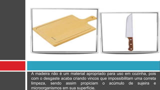 A madeira não é um material apropriado para uso em cozinha, pois
com o desgaste acaba criando vincos que impossibilitam uma correta
limpeza, sendo assim propiciam o acúmulo de sujeira e
microorganismos em sua superfície.
 