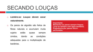 SECANDO LOUÇAS
   Lembre-se: Louças devem secar
    naturalmente.
                                             Importante:
   Os panos de algodão são feitos de        Mantenha os panos sempre limpos;
                                             Lave-os sempre com água sanitária;
    fibras naturais e acumulam muita         Preferência por panos micro-
                                             perfurados.
    sujeira      estão   quase     sempre
    úmidos,      dando    as     condições
    adequadas para a multiplicação de
    bactérias.
 