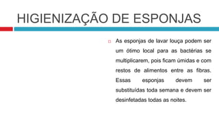 HIGIENIZAÇÃO DE ESPONJAS
              As esponjas de lavar louça podem ser
               um ótimo local para as bactérias se
               multiplicarem, pois ficam úmidas e com
               restos de alimentos entre as fibras.
               Essas     esponjas      devem     ser
               substituídas toda semana e devem ser
               desinfetadas todas as noites.
 