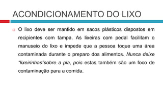 ACONDICIONAMENTO DO LIXO
   O lixo deve ser mantido em sacos plásticos dispostos em
    recipientes com tampa. As lixeiras com pedal facilitam o
    manuseio do lixo e impede que a pessoa toque uma área
    contaminada durante o preparo dos alimentos. Nunca deixe
    “lixeirinhas”sobre a pia, pois estas também são um foco de
    contaminação para a comida.
 