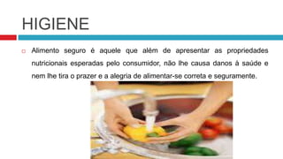 HIGIENE
   Alimento seguro é aquele que além de apresentar as propriedades
    nutricionais esperadas pelo consumidor, não lhe causa danos à saúde e
    nem lhe tira o prazer e a alegria de alimentar-se correta e seguramente.
 