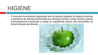 HIGIENE
   O consumo de alimentos preparados sem os devidos cuidados de higiene propiciam
    a ocorrência de doenças transmitidas por alimentos (DTAs) e estas ocorrem quando
    microorganismos prejudiciais à saúde ou substâncias tóxicas são transmitidos ao
    homem através do alimento.
 