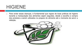 HIGIENE
   Para evitar essas doenças, é fundamental que regras de boas práticas de higiene
    durante a manipulação dos alimentos sejam seguidas, desde a escolha e compra
    dos produtos a serem utilizados no preparo do alimento até o momento de servir a
    refeição.
 