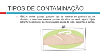 TIPOS DE CONTAMINAÇÃO
     FÍSICA: ocorre quando qualquer tipo de material ou partícula cai no
      alimento, e com isso torna-se possível visualizar ou sentir algum objeto
      estranho no alimento. Ex.: fio de cabelo, cacos de vidro, pedrinhas e outros.
 