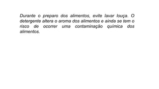 Durante o preparo dos alimentos, evite lavar louça. O
detergente altera o aroma dos alimentos e ainda se tem o
risco de ocorrer uma contaminação química dos
alimentos.
 