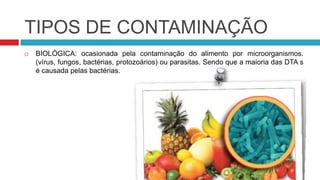 TIPOS DE CONTAMINAÇÃO
   BIOLÓGICA: ocasionada pela contaminação do alimento por microorganismos.
    (vírus, fungos, bactérias, protozoários) ou parasitas. Sendo que a maioria das DTA s
    é causada pelas bactérias.
 