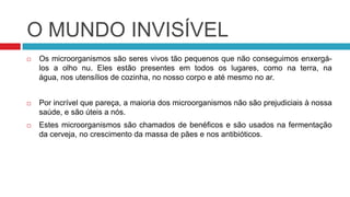 O MUNDO INVISÍVEL
   Os microorganismos são seres vivos tão pequenos que não conseguimos enxergá-
    los a olho nu. Eles estão presentes em todos os lugares, como na terra, na
    água, nos utensílios de cozinha, no nosso corpo e até mesmo no ar.


   Por incrível que pareça, a maioria dos microorganismos não são prejudiciais à nossa
    saúde, e são úteis a nós.
   Estes microorganismos são chamados de benéficos e são usados na fermentação
    da cerveja, no crescimento da massa de pães e nos antibióticos.
 
