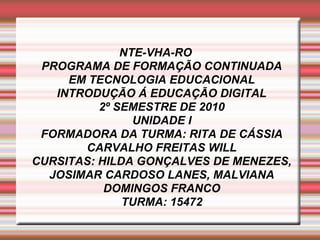 NTE-VHA-RO
PROGRAMA DE FORMAÇÃO CONTINUADA
EM TECNOLOGIA EDUCACIONAL
INTRODUÇÃO Á EDUCAÇÃO DIGITAL
2º SEMESTRE DE 2010
UNIDADE I
FORMADORA DA TURMA: RITA DE CÁSSIA
CARVALHO FREITAS WILL
CURSITAS: HILDA GONÇALVES DE MENEZES,
JOSIMAR CARDOSO LANES, MALVIANA
DOMINGOS FRANCO
TURMA: 15472
 