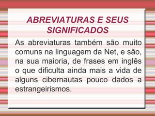 ABREVIATURAS E SEUS
SIGNIFICADOS
As abreviaturas também são muito
comuns na linguagem da Net, e são,
na sua maioria, de frases em inglês
o que dificulta ainda mais a vida de
alguns cibernautas pouco dados a
estrangeirismos.
 